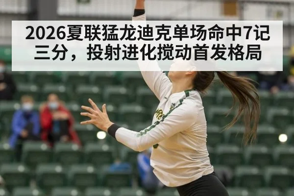 2026夏联猛龙迪克单场命中7记三分,投射进化搅动首发格局