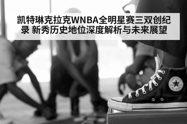 凯特琳克拉克WNBA全明星赛三双创纪录 新秀历史地位深度解析与未来展望