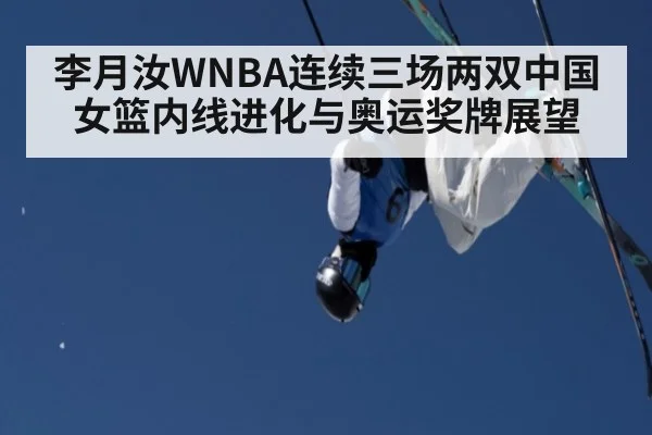 李月汝WNBA连续三场两双中国女篮内线进化与奥运奖牌展望