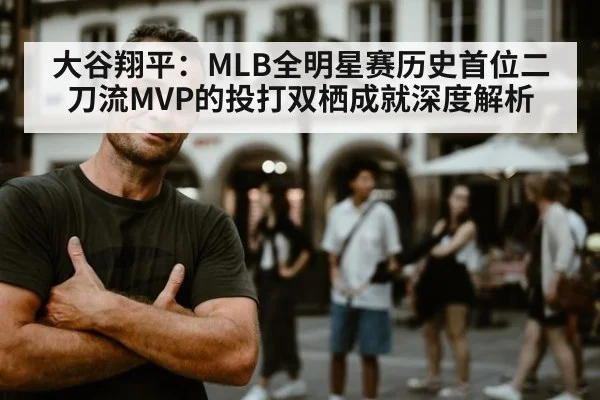 大谷翔平：MLB全明星赛历史首位二刀流MVP的投打双栖成就深度解析