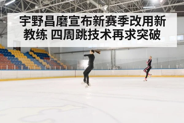 宇野昌磨宣布新赛季改用新教练 四周跳技术再求突破